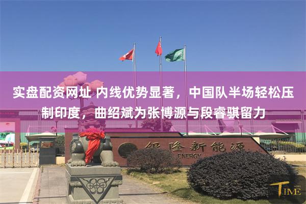 实盘配资网址 内线优势显著，中国队半场轻松压制印度，曲绍斌为张博源与段睿骐留力