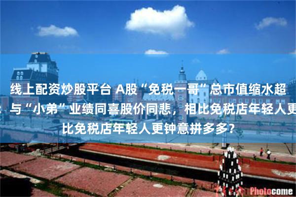 线上配资炒股平台 A股“免税一哥”总市值缩水超6000亿背后：与“小弟”业绩同喜股价同悲，相比免税店年轻人更钟意拼多多？