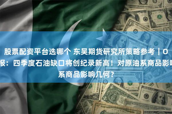 股票配资平台选哪个 东吴期货研究所策略参考｜OPEC月报：四季度石油缺口将创纪录新高！对原油系商品影响几何？