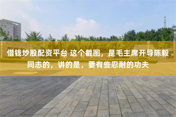 借钱炒股配资平台 这个截图，是毛主席开导陈毅同志的，讲的是，要有些忍耐的功夫