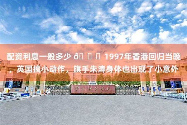 配资利息一般多少 🌞1997年香港回归当晚，英国搞小动作，旗手朱涛身体也出现了小意外