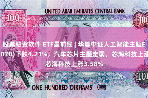 股票融资软件 ETF最前线 | 华夏中证人工智能主题ETF(515070)下跌4.21%，汽车芯片主题走弱，芯海科技上涨3.58%