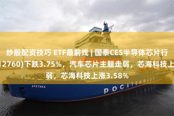 炒股配资技巧 ETF最前线 | 国泰CES半导体芯片行业ETF(512760)下跌3.75%，汽车芯片主题走弱，芯海科技上涨3.58%