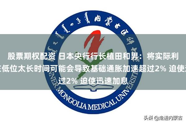 股票期权配资 日本央行行长植田和男：将实际利率保持在低位太长时间可能会导致基础通胀加速超过2% 迫使迅速加息
