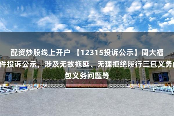 配资炒股线上开户 【12315投诉公示】周大福新增8件投诉公示，涉及无故拖延、无理拒绝履行三包义务问题等