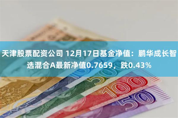 天津股票配资公司 12月17日基金净值：鹏华成长智选混合A最新净值0.7659，跌0.43%
