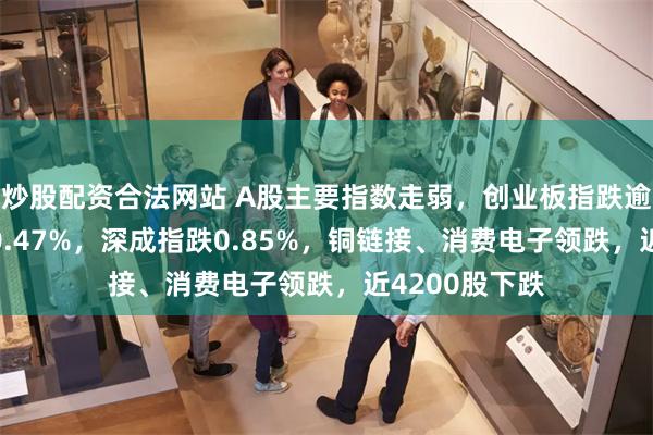 炒股配资合法网站 A股主要指数走弱，创业板指跌逾1%，沪指跌0.47%，深成指跌0.85%，铜链接、消费电子领跌，近4200股下跌