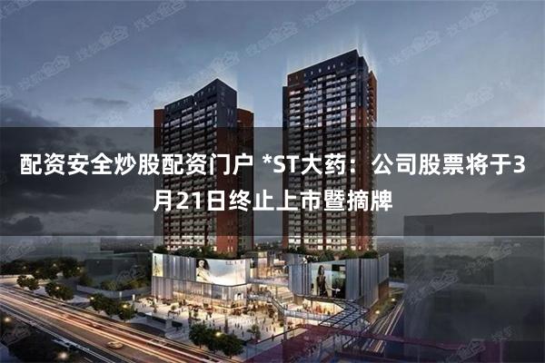 配资安全炒股配资门户 *ST大药：公司股票将于3月21日终止上市暨摘牌