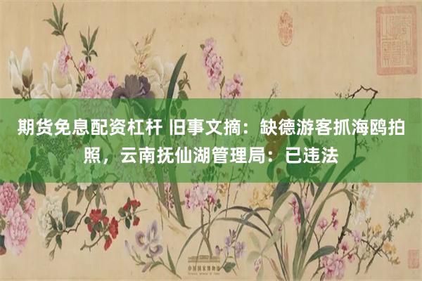 期货免息配资杠杆 旧事文摘：缺德游客抓海鸥拍照，云南抚仙湖管理局：已违法