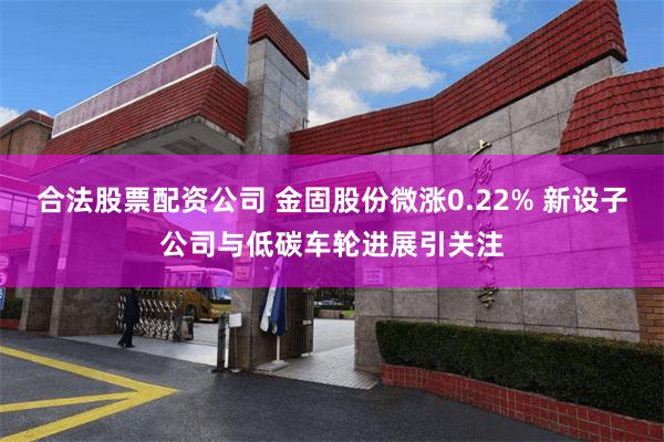 合法股票配资公司 金固股份微涨0.22% 新设子公司与低碳车轮进展引关注