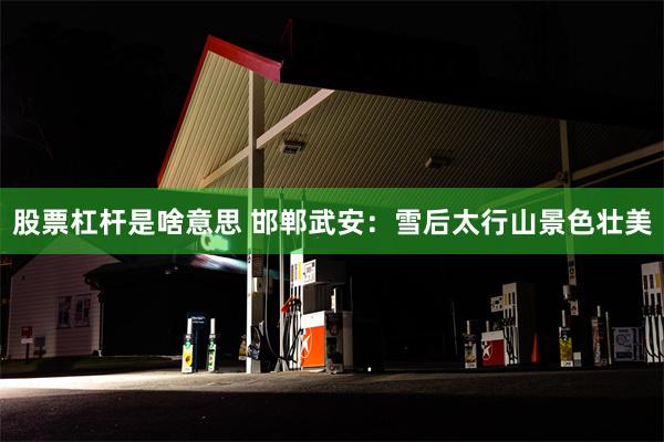 股票杠杆是啥意思 邯郸武安：雪后太行山景色壮美