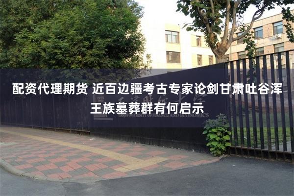 配资代理期货 近百边疆考古专家论剑　甘肃吐谷浑王族墓葬群有何启示