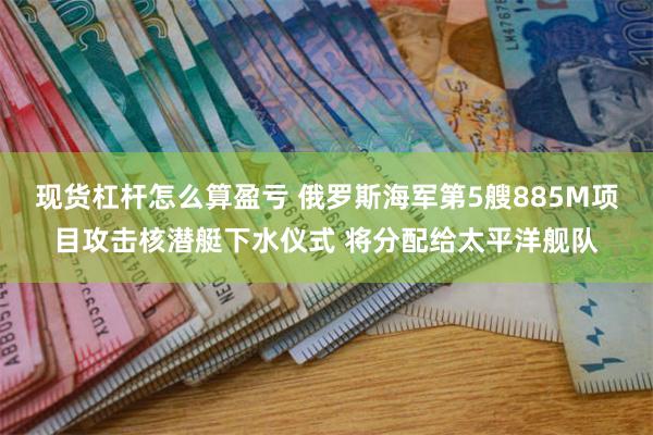 现货杠杆怎么算盈亏 俄罗斯海军第5艘885M项目攻击核潜艇下水仪式 将分配给太平洋舰队