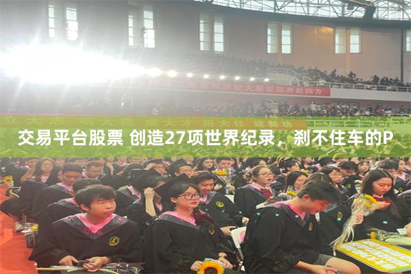 交易平台股票 创造27项世界纪录，刹不住车的P