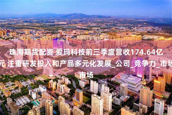 珠海期货配资 爱玛科技前三季度营收174.64亿元 注重研发投入和产品多元化发展_公司_竞争力_市场