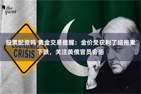 股票配资吗 黄金交易提醒：金价受获利了结拖累下跌，关注美俄官员会晤