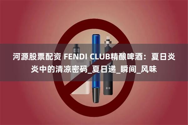 河源股票配资 FENDI CLUB精酿啤酒：夏日炎炎中的清凉密码_夏日递_瞬间_风味