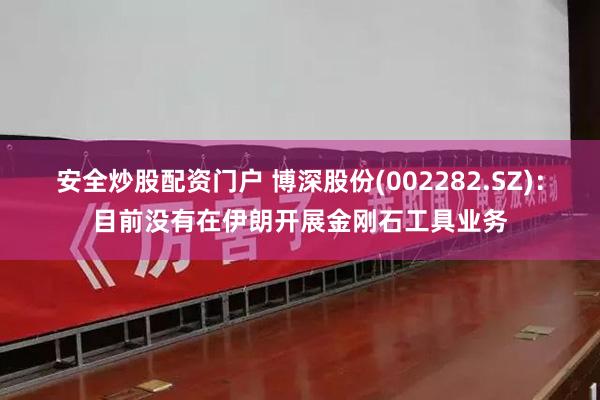 安全炒股配资门户 博深股份(002282.SZ)：目前没有在伊朗开展金刚石工具业务