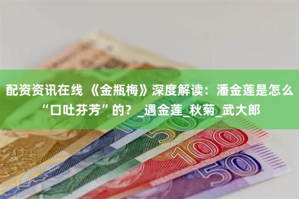 配资资讯在线 《金瓶梅》深度解读：潘金莲是怎么“口吐芬芳”的？_遇金莲_秋菊_武大郎