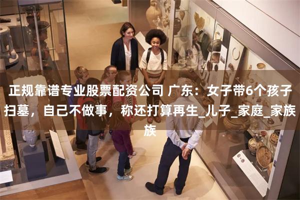 正规靠谱专业股票配资公司 广东：女子带6个孩子扫墓，自己不做事，称还打算再生_儿子_家庭_家族