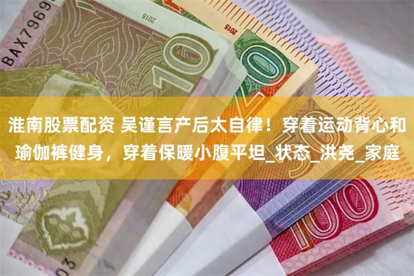淮南股票配资 吴谨言产后太自律！穿着运动背心和瑜伽裤健身，穿着保暖小腹平坦_状态_洪尧_家庭