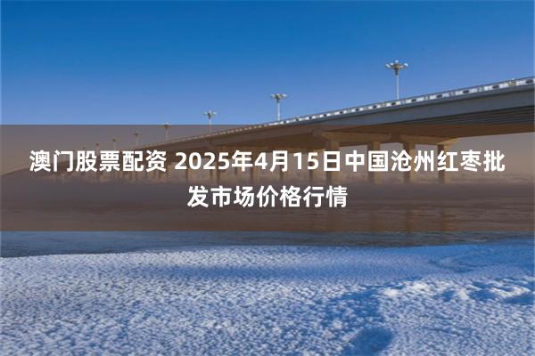 澳门股票配资 2025年4月15日中国沧州红枣批发市场价格行情