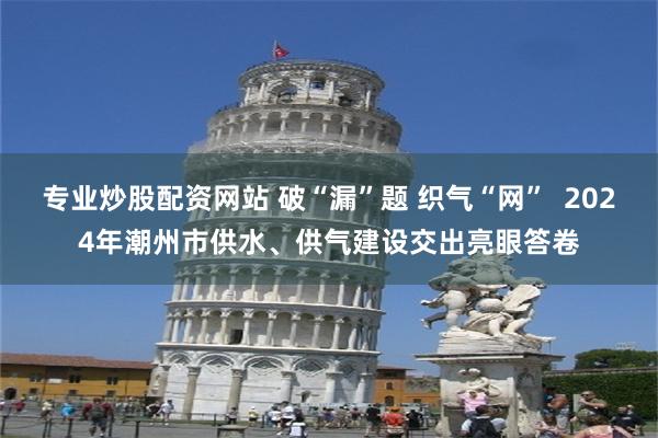 专业炒股配资网站 破“漏”题 织气“网”  2024年潮州市供水、供气建设交出亮眼答卷