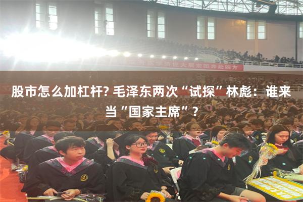 股市怎么加杠杆? 毛泽东两次“试探”林彪：谁来当“国家主席”？