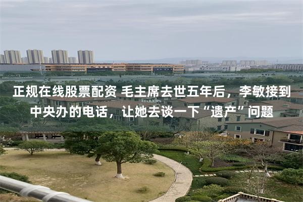 正规在线股票配资 毛主席去世五年后，李敏接到中央办的电话，让她去谈一下“遗产”问题