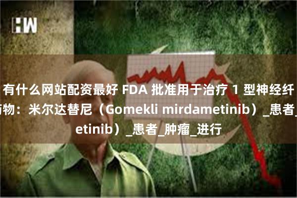 有什么网站配资最好 FDA 批准用于治疗 1 型神经纤维瘤病的药物：米尔达替尼（Gomekli mi