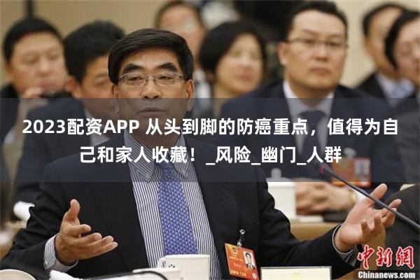 2023配资APP 从头到脚的防癌重点，值得为自己和家人收藏！_风险_幽门_人群