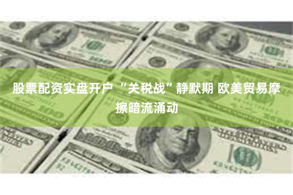 股票配资实盘开户 “关税战”静默期 欧美贸易摩擦暗流涌动