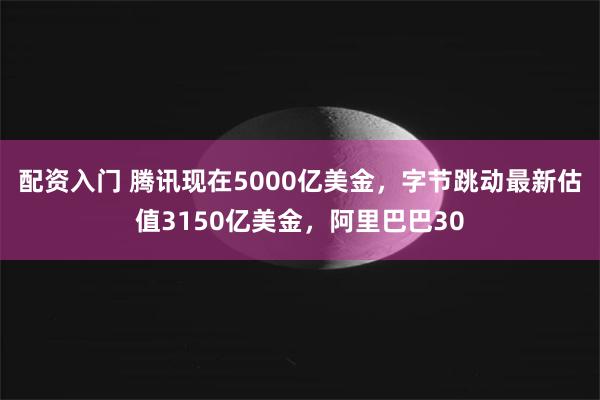 配资入门 腾讯现在5000亿美金，字节跳动最新估值3150亿美金，阿里巴巴30