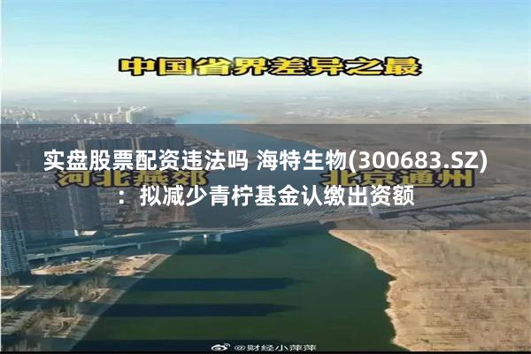 实盘股票配资违法吗 海特生物(300683.SZ)：拟减少青柠基金认缴出资额