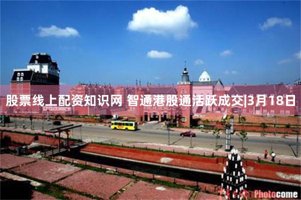 股票线上配资知识网 智通港股通活跃成交|3月18日