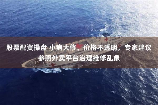 股票配资操盘 小病大修、价格不透明，专家建议参照外卖平台治理维修乱象