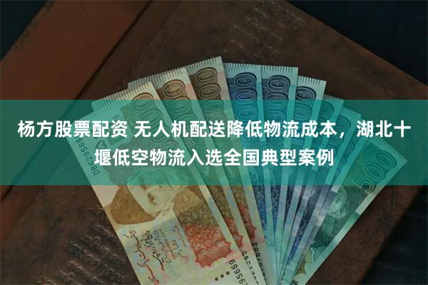 杨方股票配资 无人机配送降低物流成本，湖北十堰低空物流入选全国典型案例