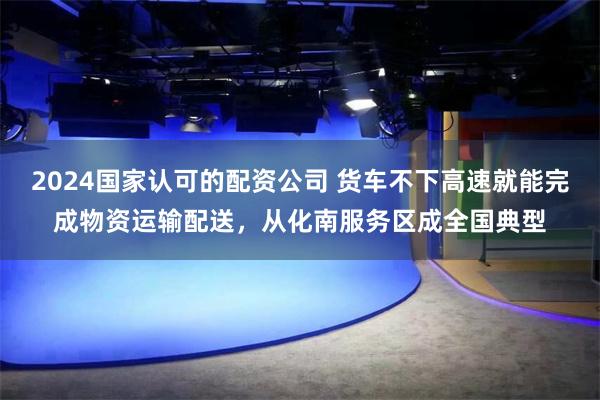 2024国家认可的配资公司 货车不下高速就能完成物资运输配送，从化南服务区成全国典型