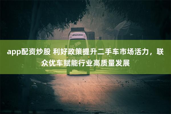 app配资炒股 利好政策提升二手车市场活力，联众优车赋能行业高质量发展