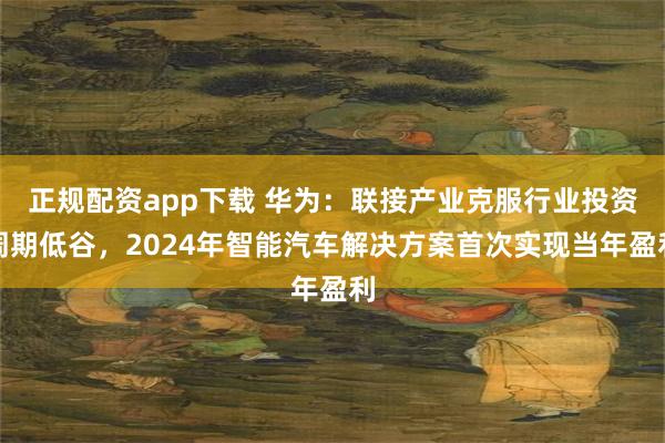 正规配资app下载 华为：联接产业克服行业投资周期低谷，2024年智能汽车解决方案首次实现当年盈利