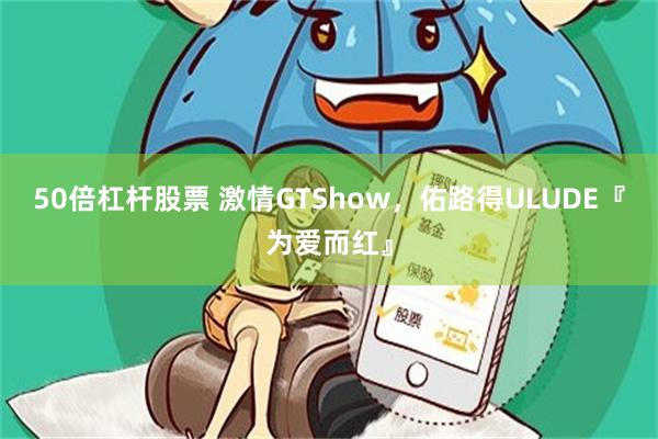 50倍杠杆股票 激情GTShow，佑路得ULUDE『为爱而红』
