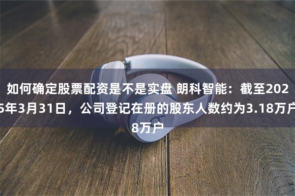 如何确定股票配资是不是实盘 朗科智能：截至2025年3月31日，公司登记在册的股东人数约为3.18万