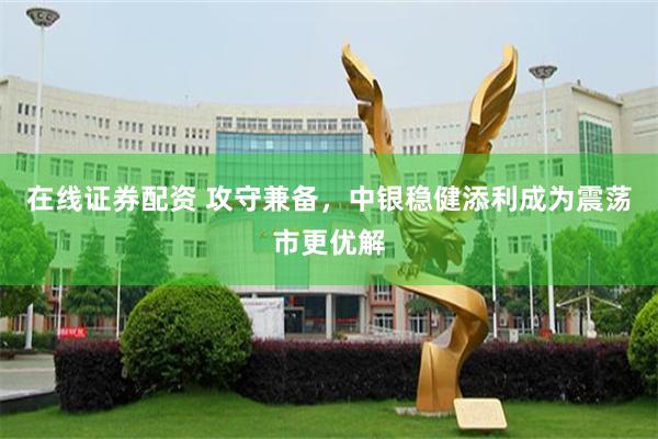 在线证券配资 攻守兼备，中银稳健添利成为震荡市更优解