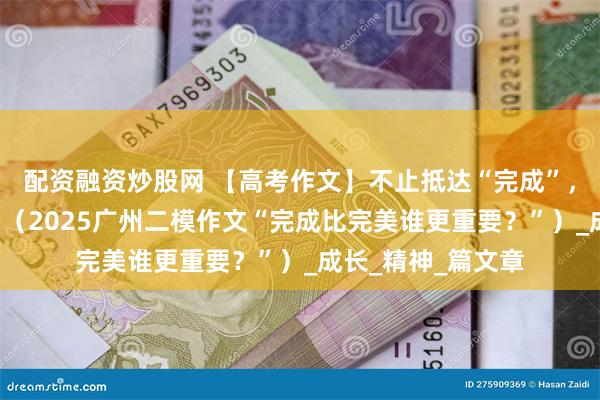 配资融资炒股网 【高考作文】不止抵达“完成”，更要追赴“完美”（2025广州二模作文“完成比完美谁更