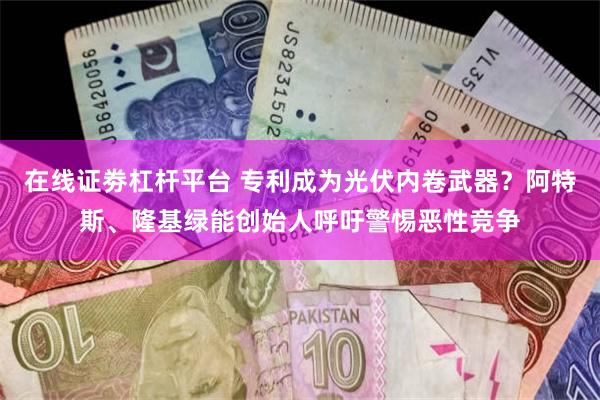 在线证劵杠杆平台 专利成为光伏内卷武器？阿特斯、隆基绿能创始人呼吁警惕恶性竞争