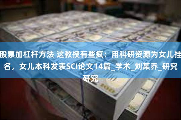 股票加杠杆方法 这教授有些疯：用科研资源为女儿挂名，女儿本科发表SCI论文14篇_学术_刘某乔_研究