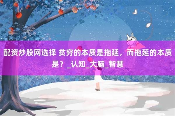 配资炒股网选择 贫穷的本质是拖延，而拖延的本质是？_认知_大脑_智慧