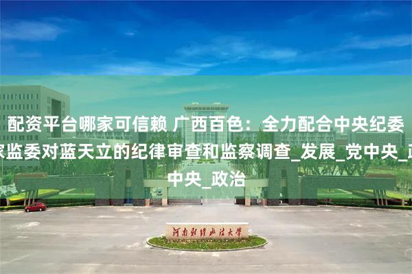 配资平台哪家可信赖 广西百色：全力配合中央纪委国家监委对蓝天立的纪律审查和监察调查_发展_党中央_政