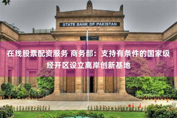 在线股票配资服务 商务部：支持有条件的国家级经开区设立离岸创新基地
