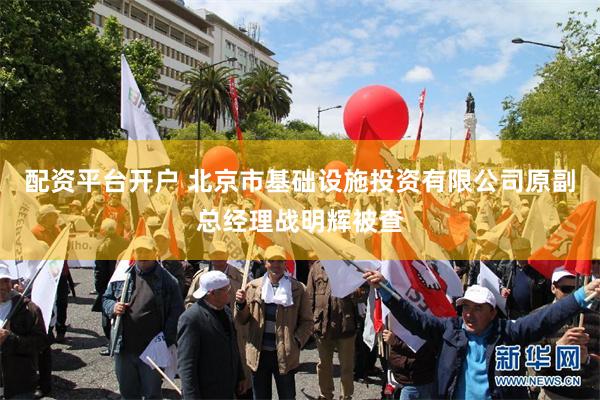 配资平台开户 北京市基础设施投资有限公司原副总经理战明辉被查